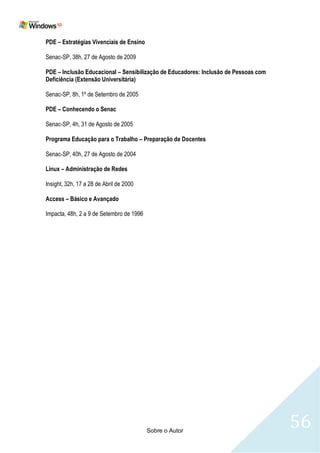 PDE – Estratégias Vivenciais de Ensino

Senac-SP, 38h, 27 de Agosto de 2009

PDE – Inclusão Educacional – Sensibilização de Educadores: Inclusão de Pessoas com
Deficiência (Extensão Universitária)

Senac-SP, 8h, 1º de Setembro de 2005

PDE – Conhecendo o Senac

Senac-SP, 4h, 31 de Agosto de 2005

Programa Educação para o Trabalho – Preparação de Docentes

Senac-SP, 40h, 27 de Agosto de 2004

Linux – Administração de Redes

Insight, 32h, 17 a 28 de Abril de 2000

Access – Básico e Avançado

Impacta, 48h, 2 a 9 de Setembro de 1996




                                          Sobre o Autor
                                                                                     56
 