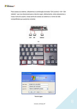 Para acesso ao sistema, utilizaremos a combinação de teclas ―Ctrl (control) + Alt + Del
(delete)‖, que nos direcionará para a tela de Logon, efetivamente, onde colocaremos o
nosso nome de usuário, nossa senha de acesso ao sistema e o nome da rede
compartilhada que queremos conectar.




                                           ou




                             NOME DO USUÁRIO
                             SENHA DE ACESSO
                             REDE COMPARTILHADA




                                     Tela de Logon




                                    Iniciando o Windows XP
                                                                                          8
 