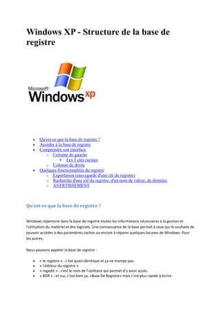 Windows XP - Structure de la base de
registre







Qu'est-ce que la base de registre ?
Accéder à la base de registre
Comprendre son interface
o Colonne de gauche
 Les 5 clés racines
o Colonne de droite
Quelques fonctionnalités du registre
o Exportation (sauvegarde d'une clé du registre)
o Recherche d'une clé du registre, d'un nom de valeur, de données
o AVERTISSEMENT

Qu'est-ce que la base de registre ?
Windows répertorie dans la base de registre toutes les informations nécessaires à la gestion et
l'utilisation du matériel et des logiciels. Une connaissance de la base permet à ceux qui le souhaite de
pouvoir accéder à des paramètres cachés ou encore à réparer quelques lacunes de Windows. Pour
les autres,
Nous pouvons appeler la base de registre :





« le registre » : c’est quasi identique et ça ne trompe pas.
« l'éditeur du registre »
« regedit » : c'est le nom de l’utilitaire qui permet d’y avoir accès.
« BDR » : et oui, c’est bien ça, «Base De Registre» mais c'est plus rapide à écrire.

 