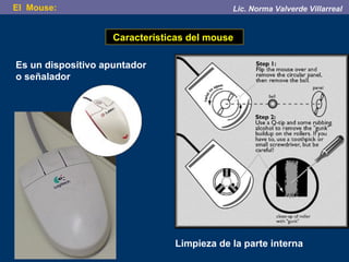Características del mouse  Es un dispositivo apuntador o señalador  Limpieza de la parte interna El  Mouse:  Lic. Norma Valverde Villarreal 
