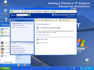 Asking a Friend or IT Support Person for Assistance To Ask a Friend or IT Support Person for Remote Assistance On the  Start  menu, click  Help and Support . In the Ask for Assistance list, click  Get Support . In the  Support Options  menu, click  Ask a Friend  to Help . Click  Invite Someone to Help You . Select to send your invitation  As an e-mail Message . Type recipient’s e-mail address and a message  in the  Message  text box, and click  Continue . Asking a Friend or IT Support Person for Assistance To complete the Request for Help invitation (cont.) Set the expiration time for the invitation. The default time is one hour. Type a password in the  Password  text box, type it again in the  Confirm Password  text box, and then click  Send Invitation . A message appears informing you that your invitation has been sent successfully. 