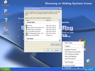 Showing or Hiding  System Icons Showing or Hiding System Icons To show or hide System icons Right-click the taskbar, and then click  Properties . On the  Notification area  tab, click  Customize . In the  Customize Notifications  dialog box, right-click the  Behavior  of an item that you want to show or hide. Click the down arrow to either  Hide when inactive, Always hide,  or  Always show . 