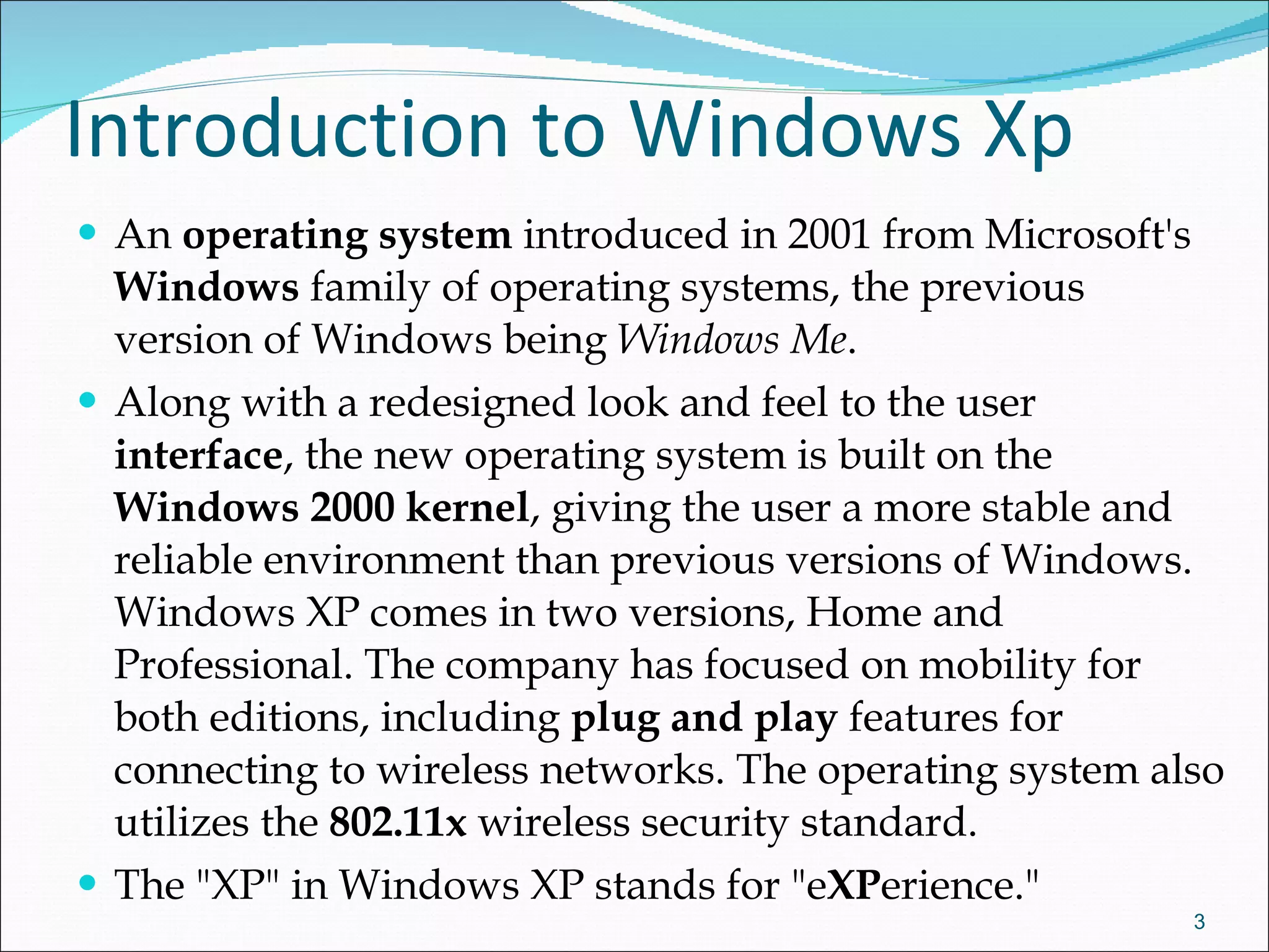 Introduction to Windows Xp An  operating system  introduced in 2001 from Microsoft's  Windows  family of operating systems, the previous version of Windows being  Windows Me . Along with a redesigned look and feel to the user  interface , the new operating system is built on the  Windows 2000 kernel , giving the user a more stable and reliable environment than previous versions of Windows. Windows XP comes in two versions, Home and Professional. The company has focused on mobility for both editions, including  plug and play  features for connecting to wireless networks. The operating system also utilizes the  802.11x  wireless security standard.  The "XP" in Windows XP stands for "e XP erience."  