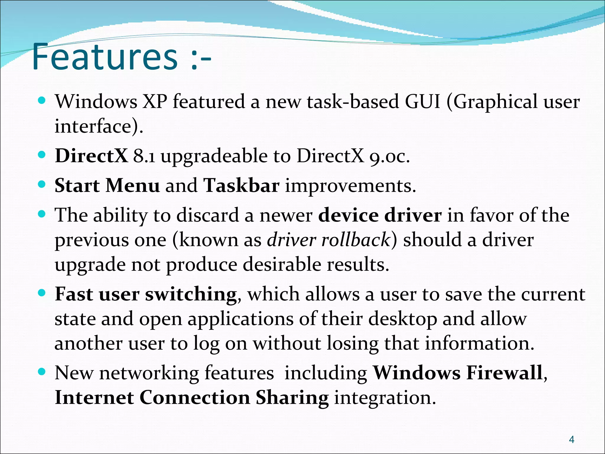 Features :- Windows XP featured a new task-based GUI (Graphical user interface). DirectX  8.1 upgradeable to DirectX 9.0c. Start Menu  and  Taskbar  improvements. The ability to discard a newer  device driver  in favor of the previous one (known as  driver rollback ) should a driver upgrade not produce desirable results. Fast user switching , which allows a user to save the current state and open applications of their desktop and allow another user to log on without losing that information. New networking features  including  Windows Firewall ,  Internet Connection Sharing  integration. 