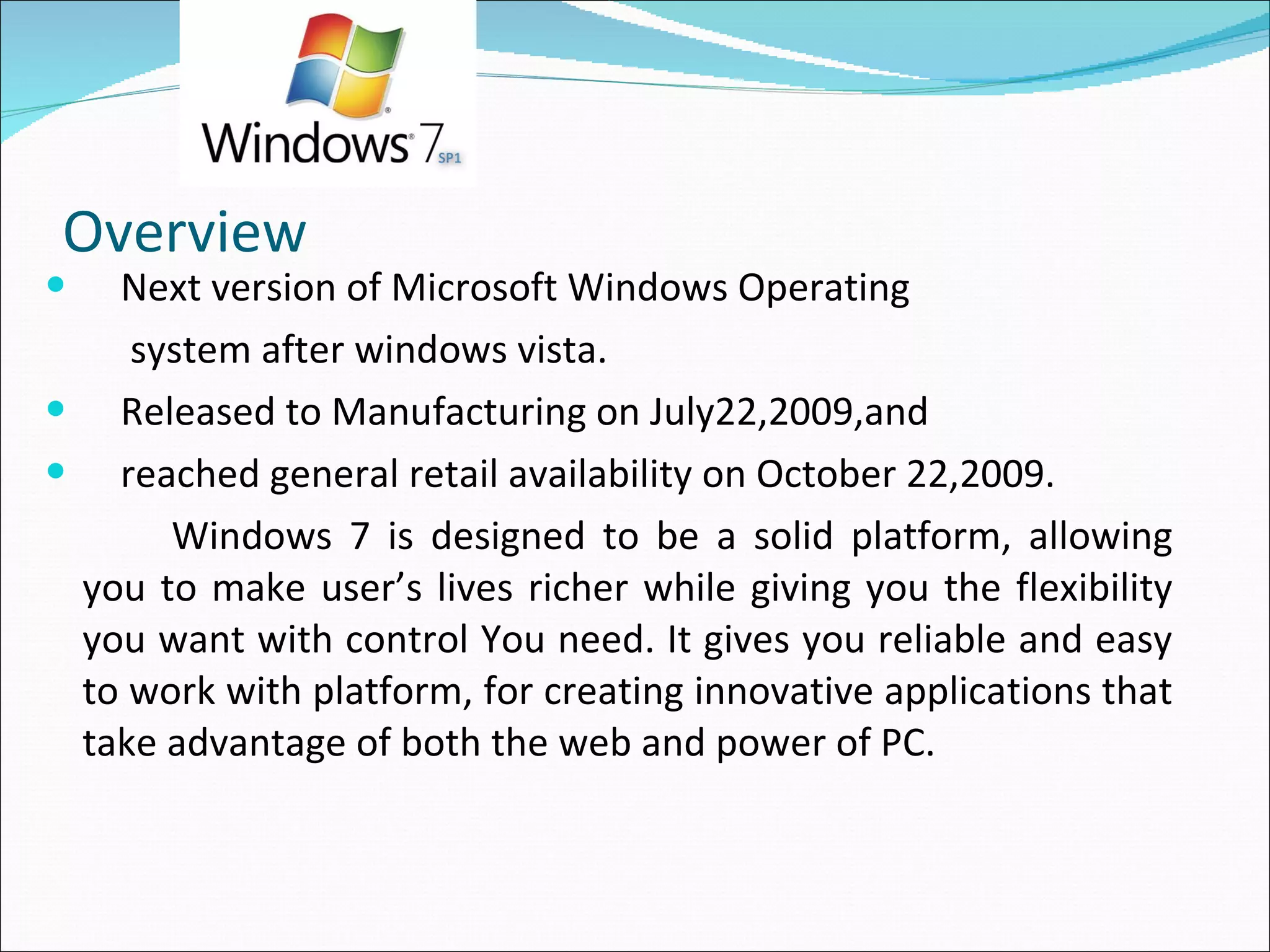Overview Next version of Microsoft Windows Operating  system after windows vista. Released to Manufacturing on July22,2009,and  reached general retail availability on October 22,2009. Windows 7 is designed to be a solid platform, allowing you to make user’s lives richer while giving you the flexibility you want with control You need. It gives you reliable and easy to work with platform, for creating innovative applications that take advantage of both the web and power of PC. 