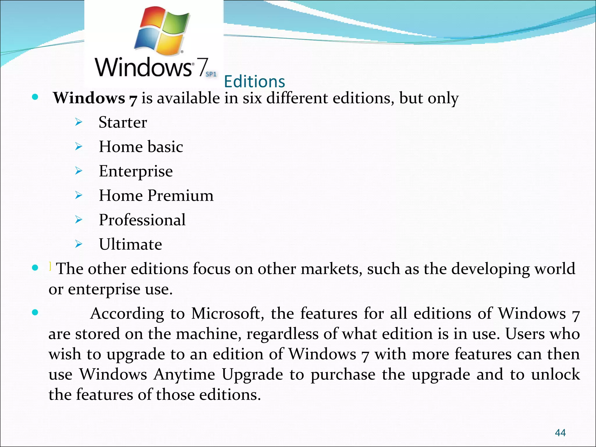 Editions Windows 7  is available in six different editions, but only  Starter Home basic Enterprise  Home Premium Professional  Ultimate  ]  The other editions focus on other markets, such as the developing world or enterprise use.  According to Microsoft, the features for all editions of Windows 7 are stored on the machine, regardless of what edition is in use. Users who wish to upgrade to an edition of Windows 7 with more features can then use Windows Anytime Upgrade to purchase the upgrade and to unlock the features of those editions.  