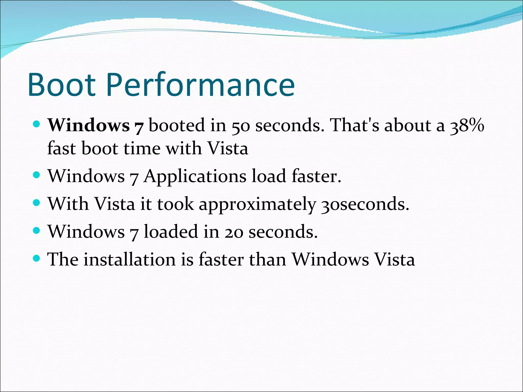 Boot Performance Windows 7  booted in 50 seconds. That's about a 38% fast boot time with Vista Windows 7 Applications load faster. With Vista it took approximately 30seconds. Windows 7 loaded in 20 seconds. The installation is faster than Windows Vista 