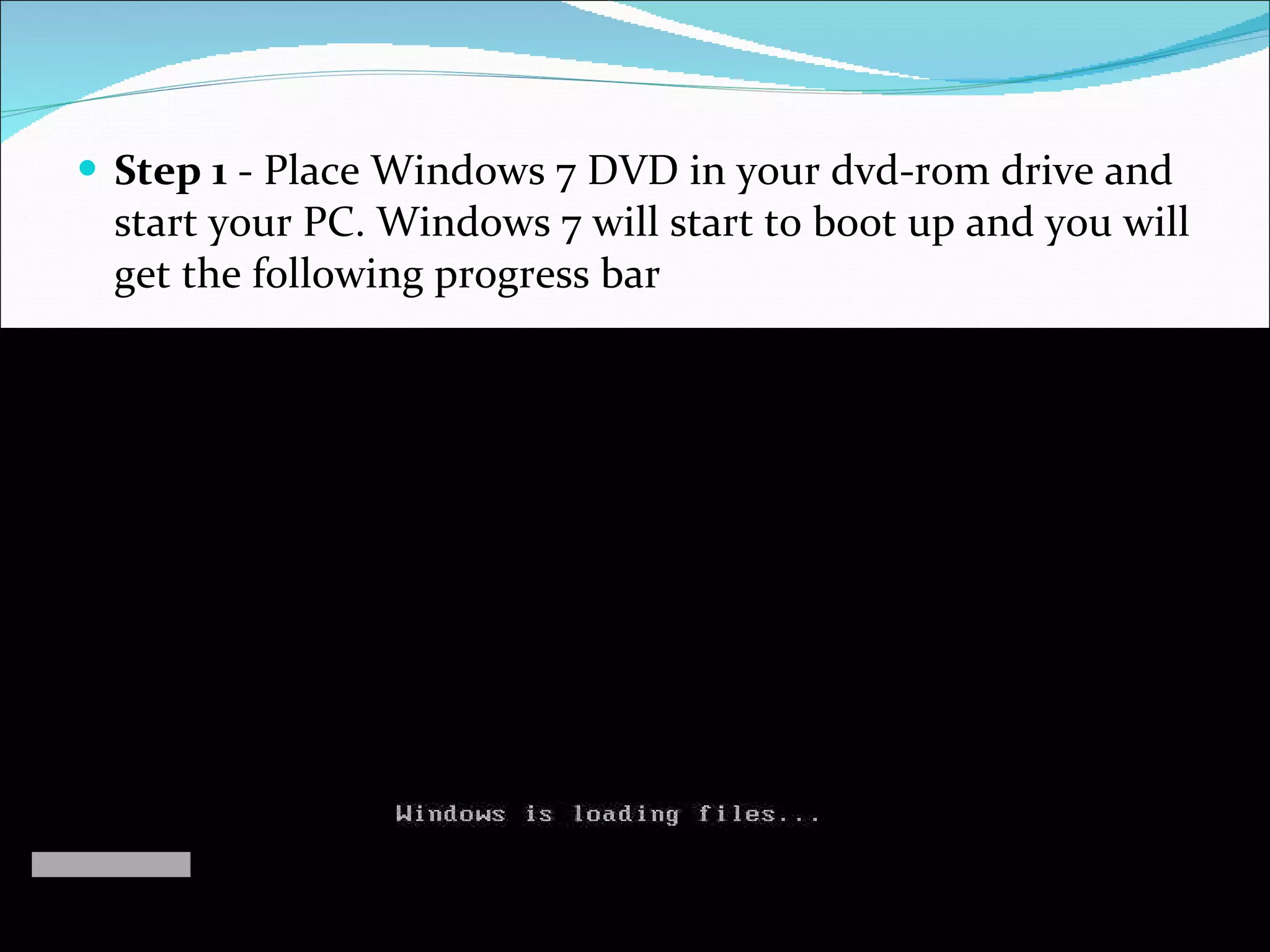 Step 1  - Place Windows 7 DVD in your dvd-rom drive and start your PC. Windows 7 will start to boot up and you will get the following progress bar 