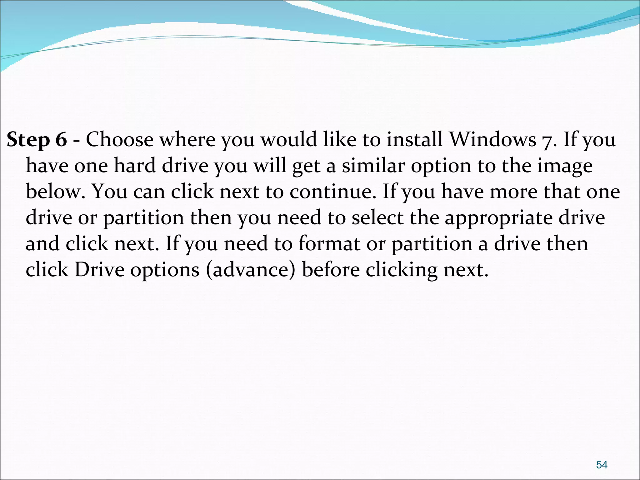 Step 6  - Choose where you would like to install Windows 7. If you have one hard drive you will get a similar option to the image below. You can click next to continue. If you have more that one drive or partition then you need to select the appropriate drive and click next. If you need to format or partition a drive then click Drive options (advance) before clicking next. 