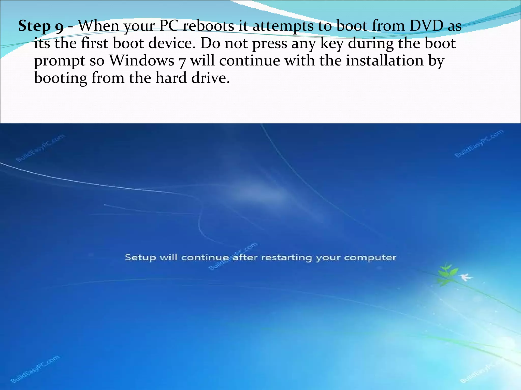 Step 9  - When your PC reboots it attempts to boot from DVD as its the first boot device. Do not press any key during the boot prompt so Windows 7 will continue with the installation by booting from the hard drive.  