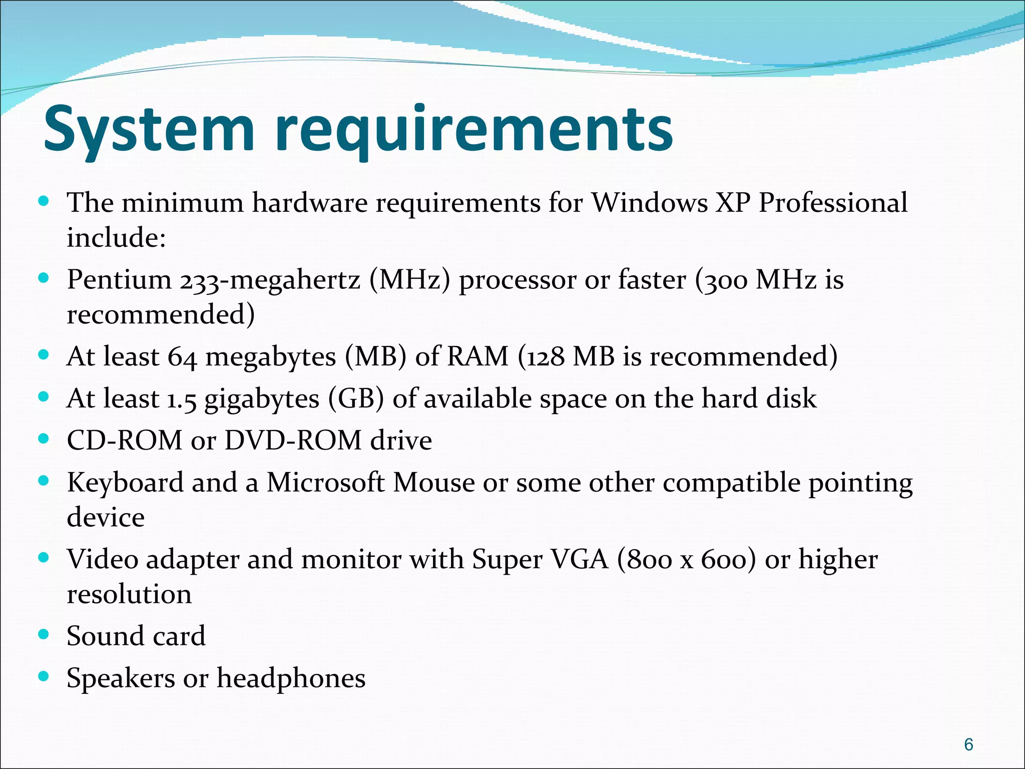 System requirements The minimum hardware requirements for Windows XP Professional include:  Pentium 233-megahertz (MHz) processor or faster (300 MHz is recommended)  At least 64 megabytes (MB) of RAM (128 MB is recommended)  At least 1.5 gigabytes (GB) of available space on the hard disk  CD-ROM or DVD-ROM drive  Keyboard and a Microsoft Mouse or some other compatible pointing device  Video adapter and monitor with Super VGA (800 x 600) or higher resolution  Sound card  Speakers or headphones 