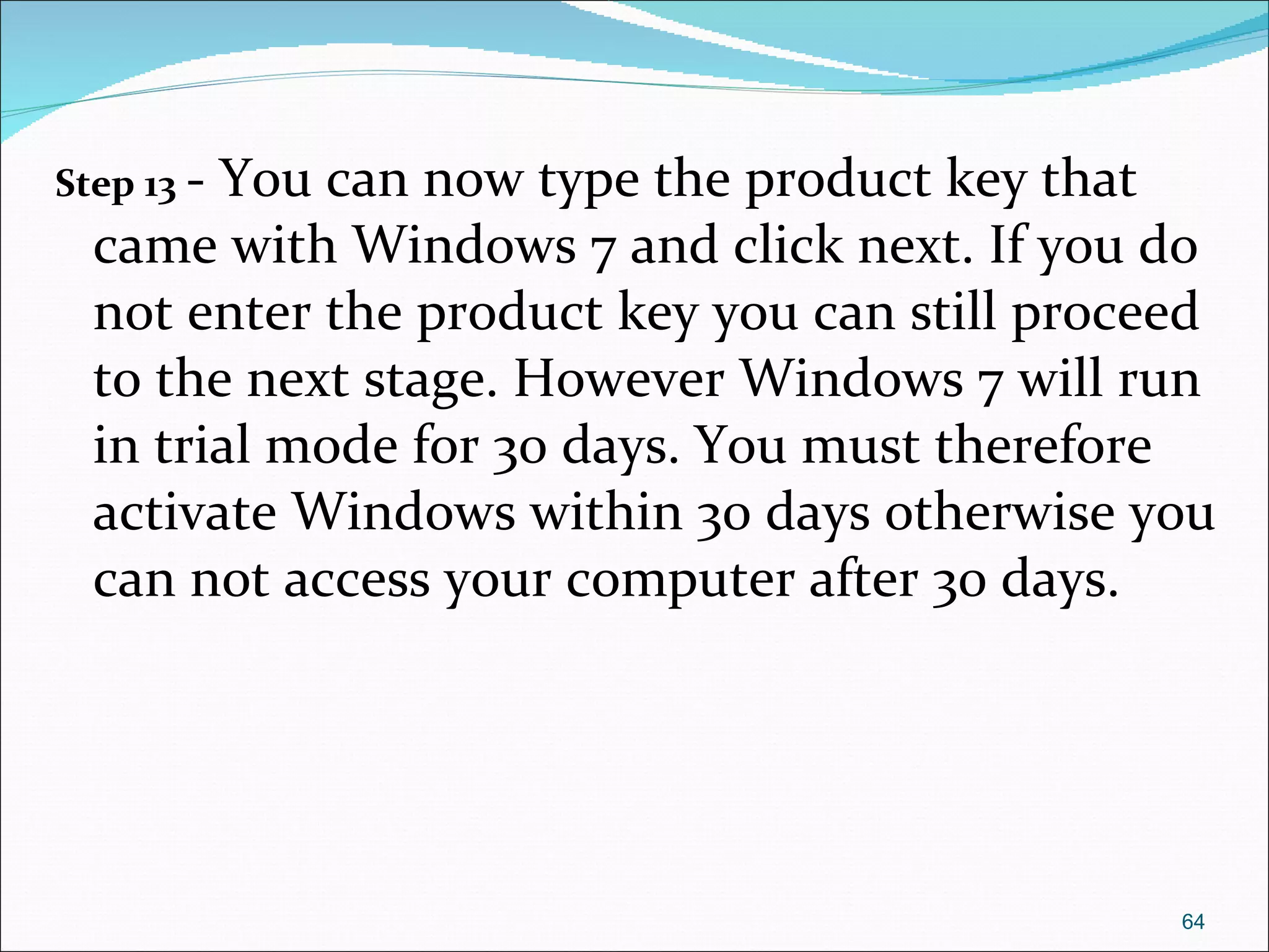 Step 13   - You can now type the product key that came with Windows 7 and click next. If you do not enter the product key you can still proceed to the next stage. However Windows 7 will run in trial mode for 30 days. You must therefore activate Windows within 30 days otherwise you can not access your computer after 30 days. 