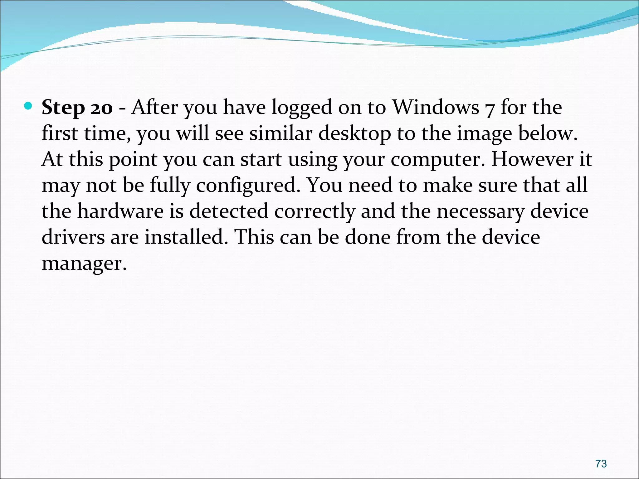 Step 20  - After you have logged on to Windows 7 for the first time, you will see similar desktop to the image below. At this point you can start using your computer. However it may not be fully configured. You need to make sure that all the hardware is detected correctly and the necessary device drivers are installed. This can be done from the device manager. 