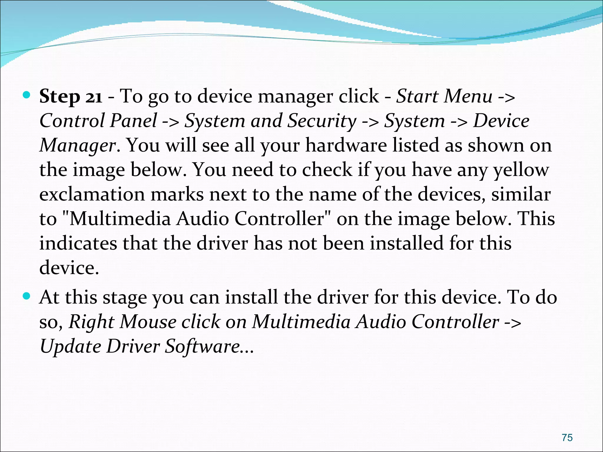 Step 21  - To go to device manager click -  Start Menu -> Control Panel -> System and Security -> System -> Device Manager . You will see all your hardware listed as shown on the image below. You need to check if you have any yellow exclamation marks next to the name of the devices, similar to "Multimedia Audio Controller" on the image below. This indicates that the driver has not been installed for this device.  At this stage you can install the driver for this device. To do so,  Right Mouse click on Multimedia Audio Controller -> Update Driver Software... 