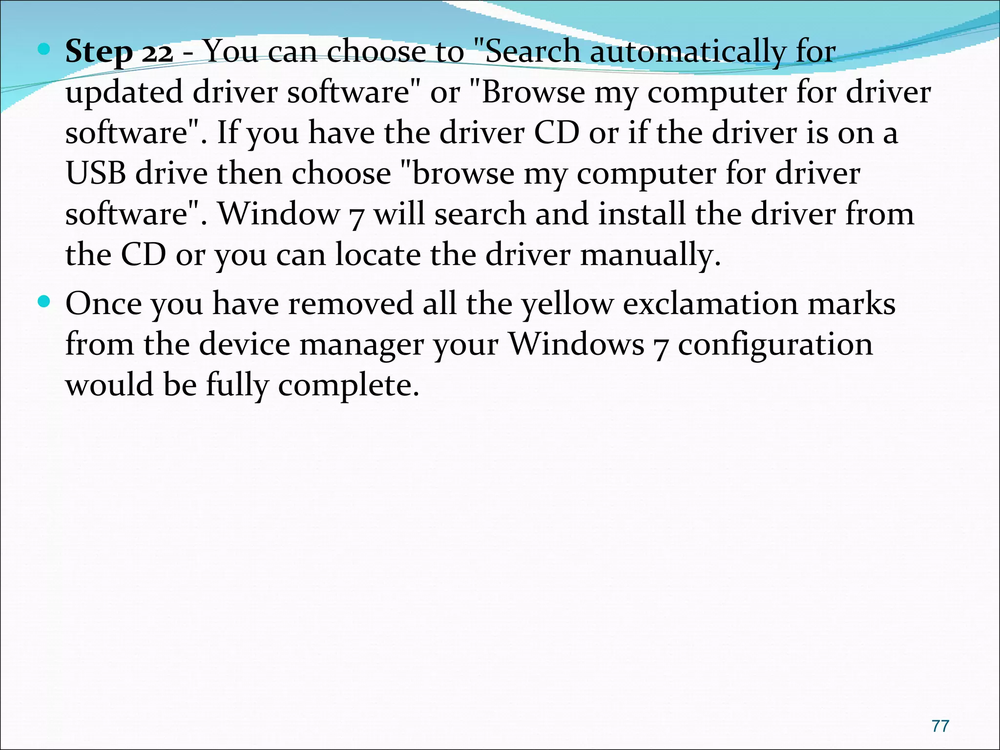 Step 22  - You can choose to "Search automatically for updated driver software" or "Browse my computer for driver software". If you have the driver CD or if the driver is on a USB drive then choose "browse my computer for driver software". Window 7 will search and install the driver from the CD or you can locate the driver manually. Once you have removed all the yellow exclamation marks from the device manager your Windows 7 configuration would be fully complete. 