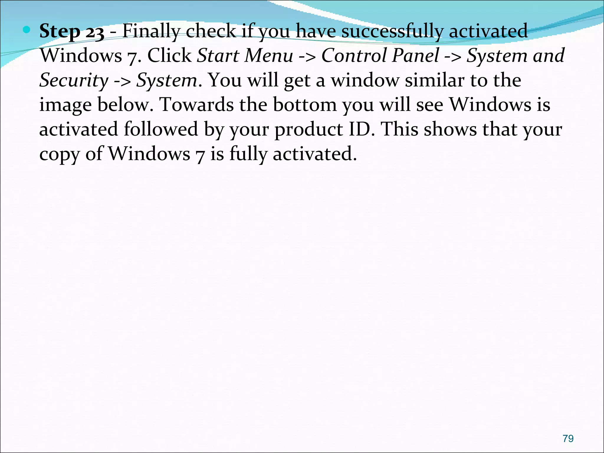 Step 23  - Finally check if you have successfully activated Windows 7. Click  Start Menu -> Control Panel -> System and Security -> System . You will get a window similar to the image below. Towards the bottom you will see Windows is activated followed by your product ID. This shows that your copy of Windows 7 is fully activated. 