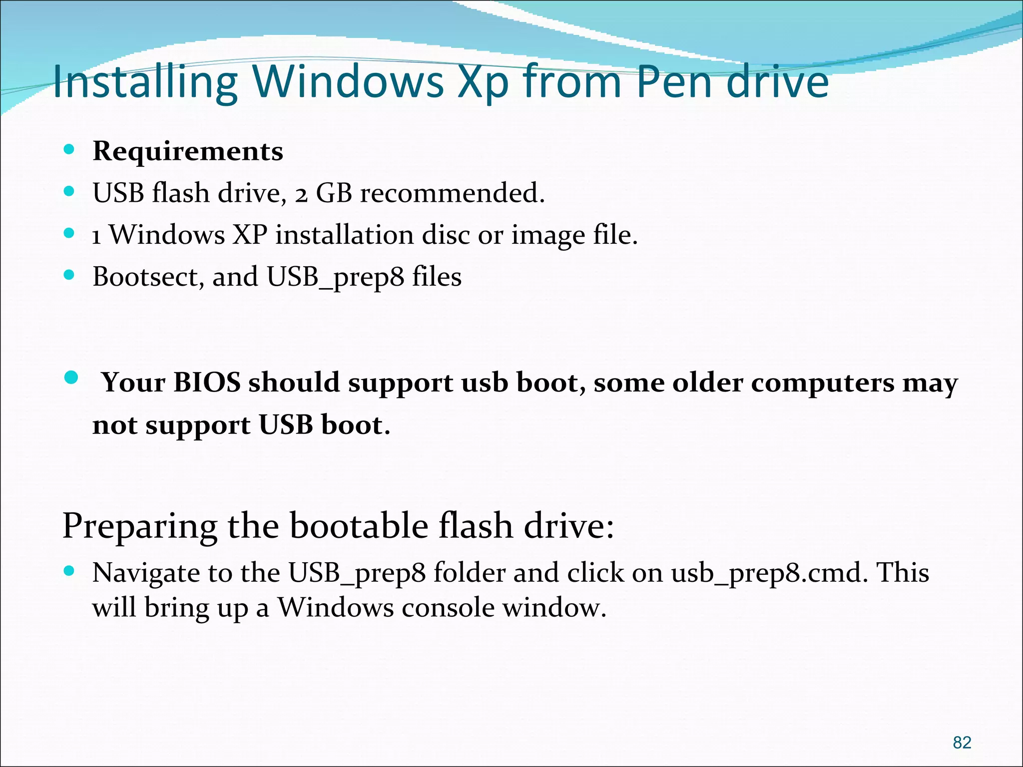 Installing Windows Xp from Pen drive Requirements USB flash drive, 2 GB recommended.  1 Windows XP installation disc or image file. Bootsect, and USB_prep8 files Your BIOS should support usb boot, some older computers may not support USB boot . Preparing the bootable flash drive: Navigate to the USB_prep8 folder and click on usb_prep8.cmd. This will bring up a Windows console window. 