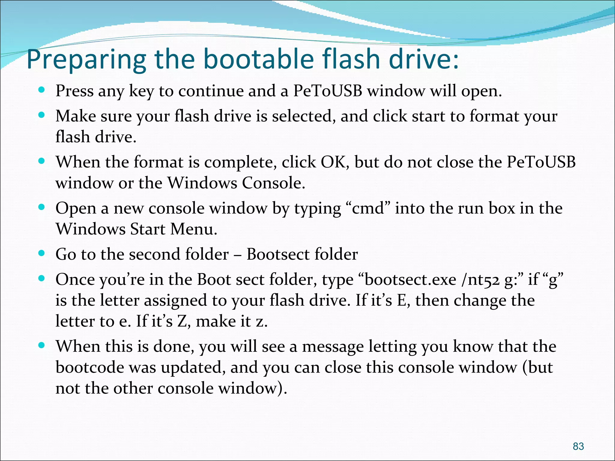 Preparing the bootable flash drive: Press any key to continue and a PeToUSB window will open. Make sure your flash drive is selected, and click start to format your flash drive. When the format is complete, click OK, but do not close the PeToUSB window or the Windows Console. Open a new console window by typing “cmd” into the run box in the Windows Start Menu. Go to the second folder – Bootsect folder Once you’re in the Boot sect folder, type “bootsect.exe /nt52 g:” if “g” is the letter assigned to your flash drive. If it’s E, then change the letter to e. If it’s Z, make it z.  When this is done, you will see a message letting you know that the bootcode was updated, and you can close this console window (but not the other console window). 