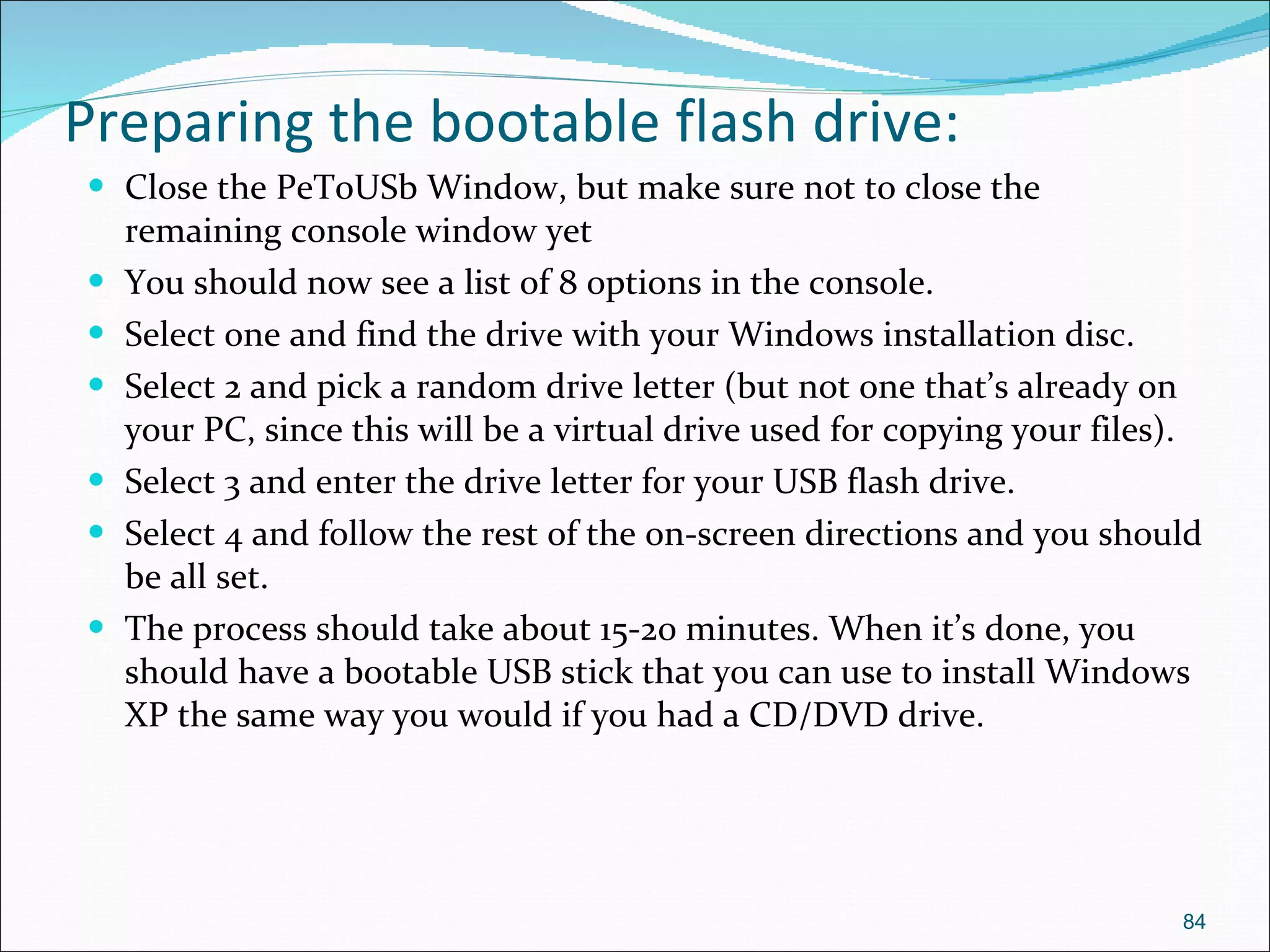 Preparing the bootable flash drive: Close the PeToUSb Window, but make sure not to close the remaining console window yet You should now see a list of 8 options in the console. Select one and find the drive with your Windows installation disc. Select 2 and pick a random drive letter (but not one that’s already on your PC, since this will be a virtual drive used for copying your files). Select 3 and enter the drive letter for your USB flash drive. Select 4 and follow the rest of the on-screen directions and you should be all set. The process should take about 15-20 minutes. When it’s done, you should have a bootable USB stick that you can use to install Windows XP the same way you would if you had a CD/DVD drive. 