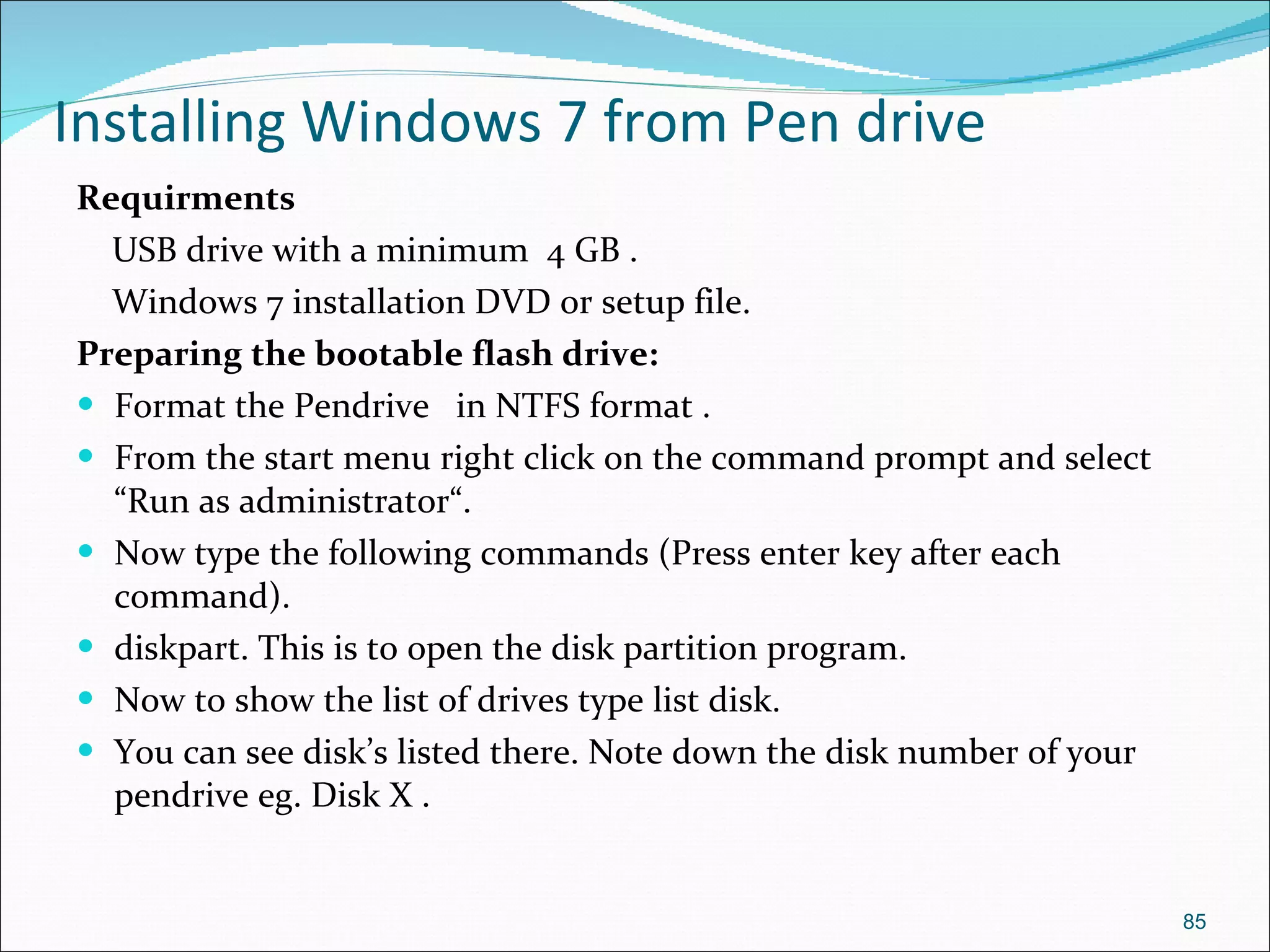 Installing Windows 7 from Pen drive Requirments USB drive with a minimum  4 GB .  Windows 7 installation DVD or setup file.  Preparing the bootable flash drive: Format the Pendrive  in NTFS format . From the start menu right click on the command prompt and select “Run as administrator“. Now type the following commands (Press enter key after each command). diskpart. This is to open the disk partition program. Now to show the list of drives type list disk. You can see disk’s listed there. Note down the disk number of your pendrive eg. Disk X . 