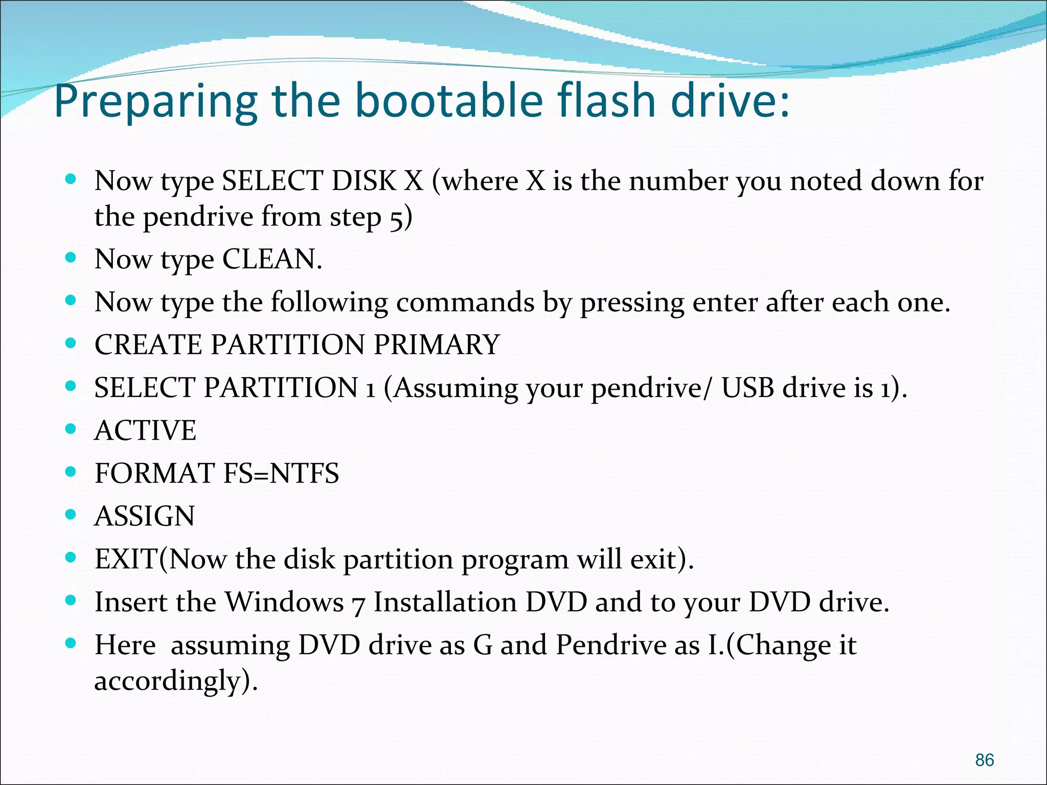 Preparing the bootable flash drive: Now type SELECT DISK X (where X is the number you noted down for the pendrive from step 5) Now type CLEAN. Now type the following commands by pressing enter after each one. CREATE PARTITION PRIMARY SELECT PARTITION 1 (Assuming your pendrive/ USB drive is 1). ACTIVE FORMAT FS=NTFS ASSIGN EXIT(Now the disk partition program will exit). Insert the Windows 7 Installation DVD and to your DVD drive. Here  assuming DVD drive as G and Pendrive as I.(Change it accordingly). 