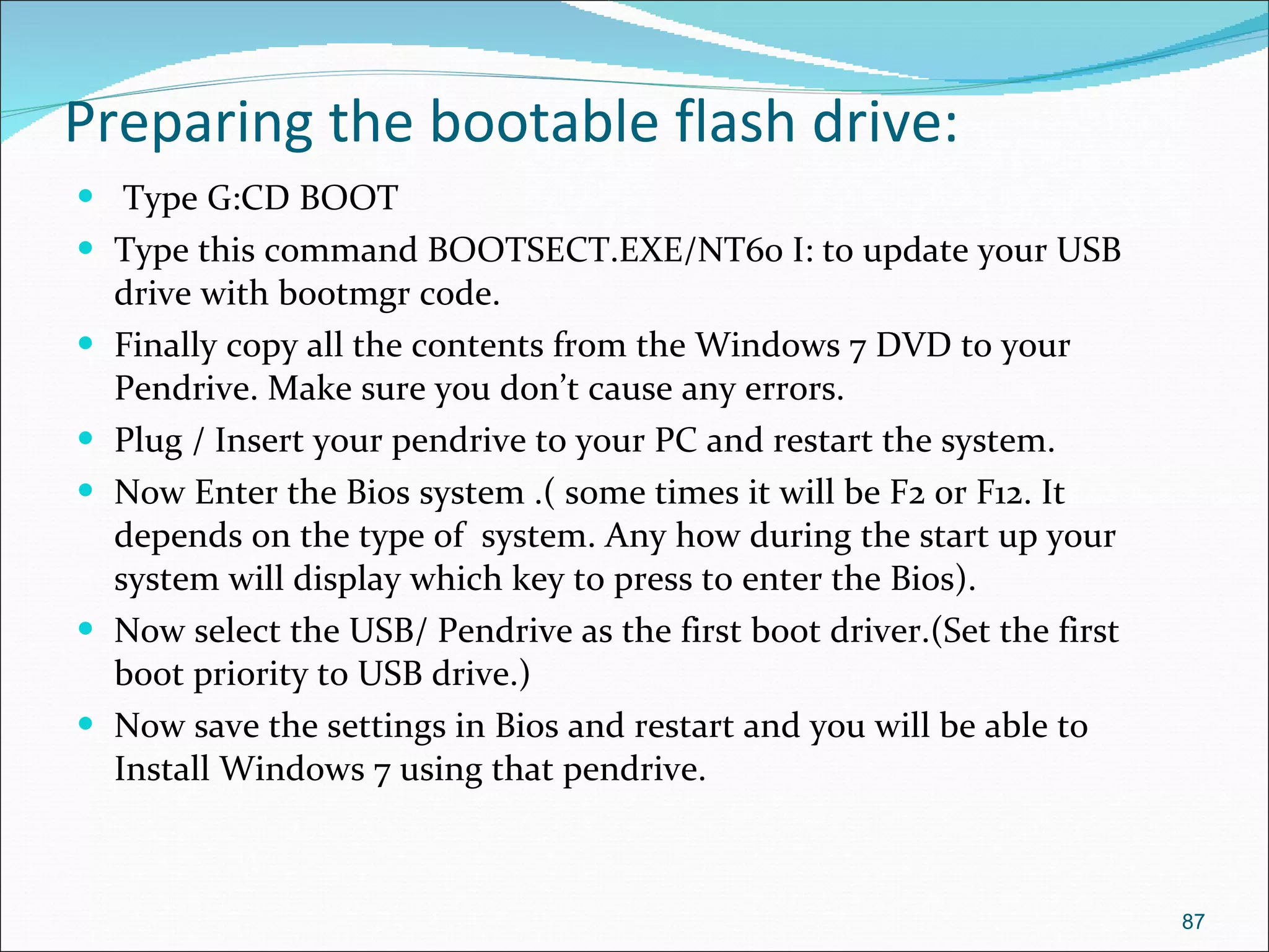 Preparing the bootable flash drive: Type G:CD BOOT Type this command BOOTSECT.EXE/NT60 I: to update your USB drive with bootmgr code. Finally copy all the contents from the Windows 7 DVD to your Pendrive. Make sure you don’t cause any errors. Plug / Insert your pendrive to your PC and restart the system. Now Enter the Bios system .( some times it will be F2 or F12. It depends on the type of  system. Any how during the start up your system will display which key to press to enter the Bios). Now select the USB/ Pendrive as the first boot driver.(Set the first boot priority to USB drive.) Now save the settings in Bios and restart and you will be able to Install Windows 7 using that pendrive. 