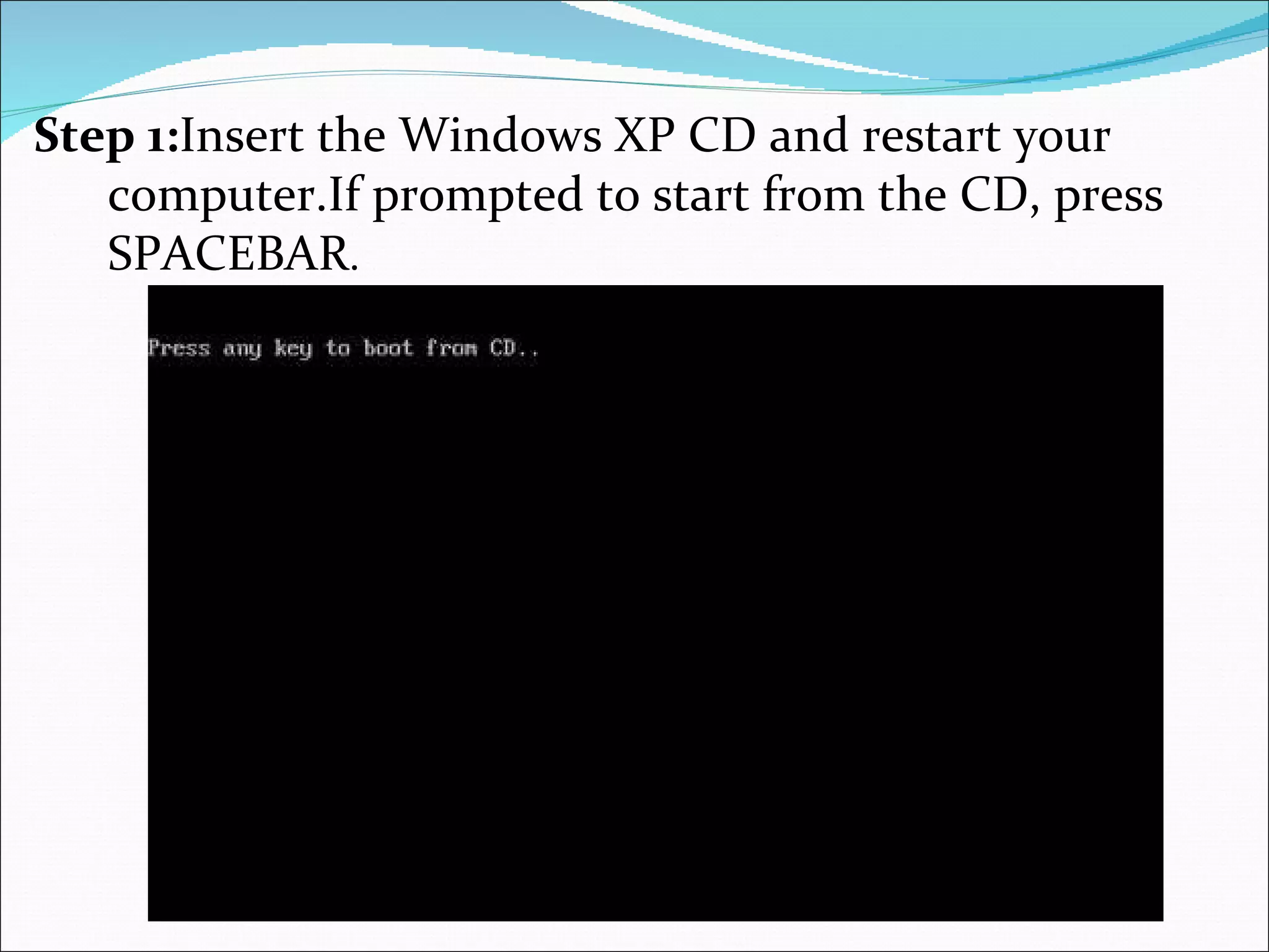 Step 1: Insert the Windows XP CD and restart your computer.If prompted to start from the CD, press SPACEBAR .  