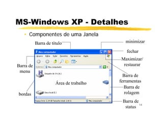 14
• Componentes de uma Janela
minimizar
fechar
Maximizar/
restaurar
Barra de
ferramentas
Barra de
rolagem
Barra de
status
Barra de título
Barra de
menu
bordas
Área de trabalho
MS-Windows XP - Detalhes
 
