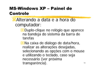 18
MS-Windows XP – Painel de
Controle
Alterando a data e a hora do
computador:
⌧Duplo-clique no relógio que aparece
na bandeja do sistema da barra de
tarefas
⌧Na caixa de diálogo de data/hora,
realizar as alterações desejadas,
selecionando as opções com o mouse
e utilizando o teclado, caso seja
necessário (ver próxima
transparência).
 