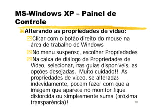 20
MS-Windows XP – Painel de
Controle
Alterando as propriedades de vídeo:
Clicar com o botão direito do mouse na
área de trabalho do Windows
No menu suspenso, escolher Propriedades
Na caixa de diálogo de Propriedades de
Vídeo, selecionar, nas guias disponíveis, as
opções desejadas. Muito cuidado!! As
propriedades de vídeo, se alteradas
indevidamente, podem fazer com que a
imagem que aparece no monitor fique
distorcida ou simplesmente suma (próxima
transparência)!
 