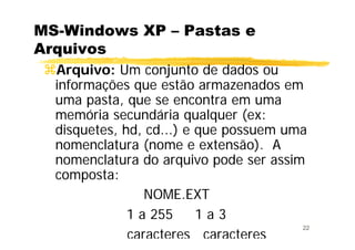 22
MS-Windows XP – Pastas e
Arquivos
Arquivo: Um conjunto de dados ou
informações que estão armazenados em
uma pasta, que se encontra em uma
memória secundária qualquer (ex:
disquetes, hd, cd...) e que possuem uma
nomenclatura (nome e extensão). A
nomenclatura do arquivo pode ser assim
composta:
NOME.EXT
1 a 255 1 a 3
caracteres caracteres
 