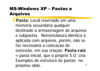 24
MS-Windows XP – Pastas e
Arquivos
Pasta: Local reservado em uma
memória secundária qualquer
destinado a armazenagem de arquivos
e subpastas. Nomenclatura idêntica à
aplicada com arquivos, porém, não se
faz necessária a colocação de
extensão, em sua criação. Pasta-raiz
– pasta inicial, que o próprio S.O. cria.
Exemplos de estrutura de pastas no
próximo slide.
 