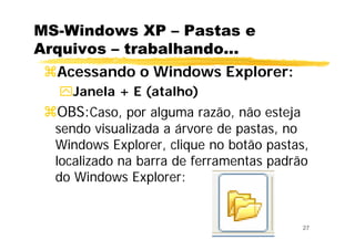 27
MS-Windows XP – Pastas e
Arquivos – trabalhando...
Acessando o Windows Explorer:
Janela + E (atalho)
OBS:Caso, por alguma razão, não esteja
sendo visualizada a árvore de pastas, no
Windows Explorer, clique no botão pastas,
localizado na barra de ferramentas padrão
do Windows Explorer:
 
