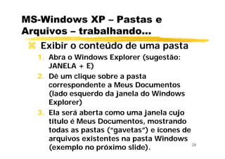 29
MS-Windows XP – Pastas e
Arquivos – trabalhando...
Exibir o conteúdo de uma pasta
1. Abra o Windows Explorer (sugestão:
JANELA + E)
2. Dê um clique sobre a pasta
correspondente a Meus Documentos
(lado esquerdo da janela do Windows
Explorer)
3. Ela será aberta como uma janela cujo
título é Meus Documentos, mostrando
todas as pastas (“gavetas”) e ícones de
arquivos existentes na pasta Windows
(exemplo no próximo slide).
 