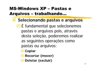31
MS-Windows XP – Pastas e
Arquivos – trabalhando...
Selecionando pastas e arquivos
É fundamental que selecionemos
pastas e arquivos pois, através
desta seleção, poderemos realizar
as seguintes operações como
pastas ou arquivos:
⌧ Copiar
⌧ Recortar (mover)
⌧ Deletar (excluir)
 
