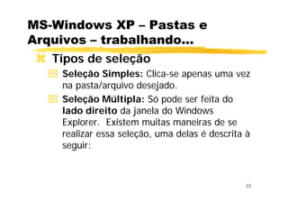 33
MS-Windows XP – Pastas e
Arquivos – trabalhando...
Tipos de seleção
Seleção Simples: Clica-se apenas uma vez
na pasta/arquivo desejado.
Seleção Múltipla: Só pode ser feita do
lado direito da janela do Windows
Explorer. Existem muitas maneiras de se
realizar essa seleção, uma delas é descrita à
seguir:
 