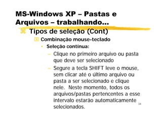 34
MS-Windows XP – Pastas e
Arquivos – trabalhando...
Tipos de seleção (Cont)
⌧ Combinação mouse-teclado
• Seleção contínua:
– Clique no primeiro arquivo ou pasta
que deve ser selecionado
– Segure a tecla SHIFT leve o mouse,
sem clicar até o último arquivo ou
pasta a ser selecionado e clique
nele. Neste momento, todos os
arquivos/pastas pertencentes a esse
intervalo estarão automaticamente
selecionados.
 