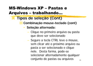 35
MS-Windows XP – Pastas e
Arquivos – trabalhando...
Tipos de seleção (Cont)
⌧ Combinação mouse-teclado (cont)
• Seleção alternada:
– Clique no primeiro arquivo ou pasta
que deve ser selecionado
– Segure a tecla CTRL leve o mouse,
sem clicar até o próximo arquivo ou
pasta a ser selecionado e clique
nele. Desta forma, pode-se
selecionar alternadamente qualquer
conjunto de pastas ou arquivos
 
