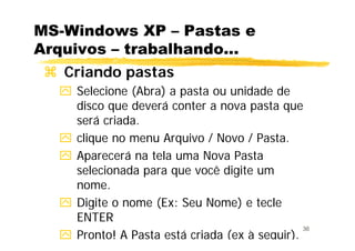 36
MS-Windows XP – Pastas e
Arquivos – trabalhando...
Criando pastas
Selecione (Abra) a pasta ou unidade de
disco que deverá conter a nova pasta que
será criada.
clique no menu Arquivo / Novo / Pasta.
Aparecerá na tela uma Nova Pasta
selecionada para que você digite um
nome.
Digite o nome (Ex: Seu Nome) e tecle
ENTER
Pronto! A Pasta está criada (ex à seguir).
 