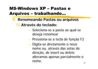 38
MS-Windows XP – Pastas e
Arquivos – trabalhando...
Renomeando Pastas ou arquivos
Através do teclado:
– Seleciona-se a pasta ao qual se
deseja renomear
– Pressiona-se a tecla de função F2
– Digita-se diretamente o novo
nome ou, através das setas de
direção, de insert ou delete
alteramos apenas parcialmente o
nome.
 