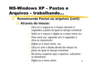 39
MS-Windows XP – Pastas e
Arquivos – trabalhando...
Renomeando Pastas ou arquivos (cont)
Através do mouse:
– Clica-se e segura-se o mouse durante 2
segundos a pasta ao qual se deseja renomear
– Solta-se o mouse e digita-se o novo nome ou;
– Clica uma vez; aguarda uns 2 segundos e
clica-se novamente
– Digita-se o novo nome ou;
– Clica-se com o botão direito do mouse na
pasta ao qual se deseja renomear
– No menu suspenso que a aparece, seleciona-
se Renomear
– Digita-se o novo nome.
 