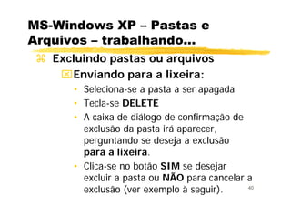 40
MS-Windows XP – Pastas e
Arquivos – trabalhando...
Excluindo pastas ou arquivos
⌧Enviando para a lixeira:
• Seleciona-se a pasta a ser apagada
• Tecla-se DELETE
• A caixa de diálogo de confirmação de
exclusão da pasta irá aparecer,
perguntando se deseja a exclusão
para a lixeira.
• Clica-se no botão SIM se desejar
excluir a pasta ou NÃO para cancelar a
exclusão (ver exemplo à seguir).
 