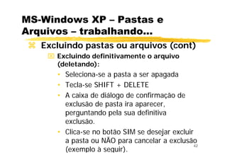 42
MS-Windows XP – Pastas e
Arquivos – trabalhando...
Excluindo pastas ou arquivos (cont)
⌧ Excluindo definitivamente o arquivo
(deletando):
• Seleciona-se a pasta a ser apagada
• Tecla-se SHIFT + DELETE
• A caixa de diálogo de confirmação de
exclusão de pasta ira aparecer,
perguntando pela sua definitiva
exclusão.
• Clica-se no botão SIM se desejar excluir
a pasta ou NÃO para cancelar a exclusão
(exemplo à seguir).
 