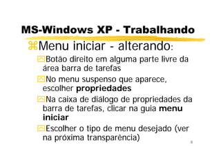 9
MS-Windows XP - Trabalhando
Menu iniciar - alterando:
Botão direito em alguma parte livre da
área barra de tarefas
No menu suspenso que aparece,
escolher propriedades
Na caixa de diálogo de propriedades da
barra de tarefas, clicar na guia menu
iniciar
Escolher o tipo de menu desejado (ver
na próxima transparência)
 