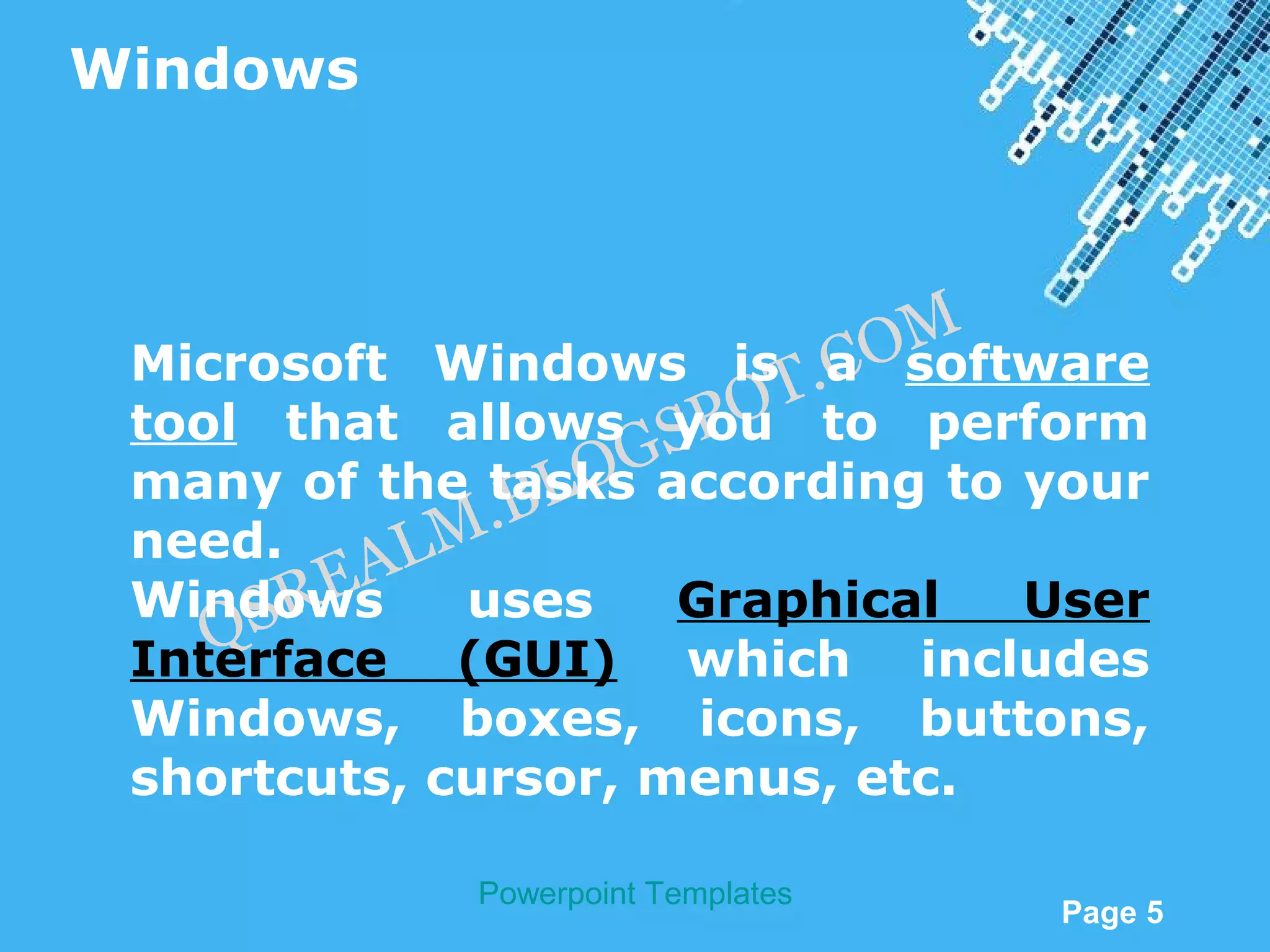 Windows



                             M
                            Osoftware
 Microsoft Windows is .a
                         TC
 tool that allows SPO to perform
                     you
                  OG
 many of the tasks according to your
              .B L
 need.     LM
      SR
 Windows EA uses Graphical User
    Q
 Interface (GUI) which includes
 Windows, boxes, icons, buttons,
 shortcuts, cursor, menus, etc.

             Powerpoint Templates
                                    Page 5
 
