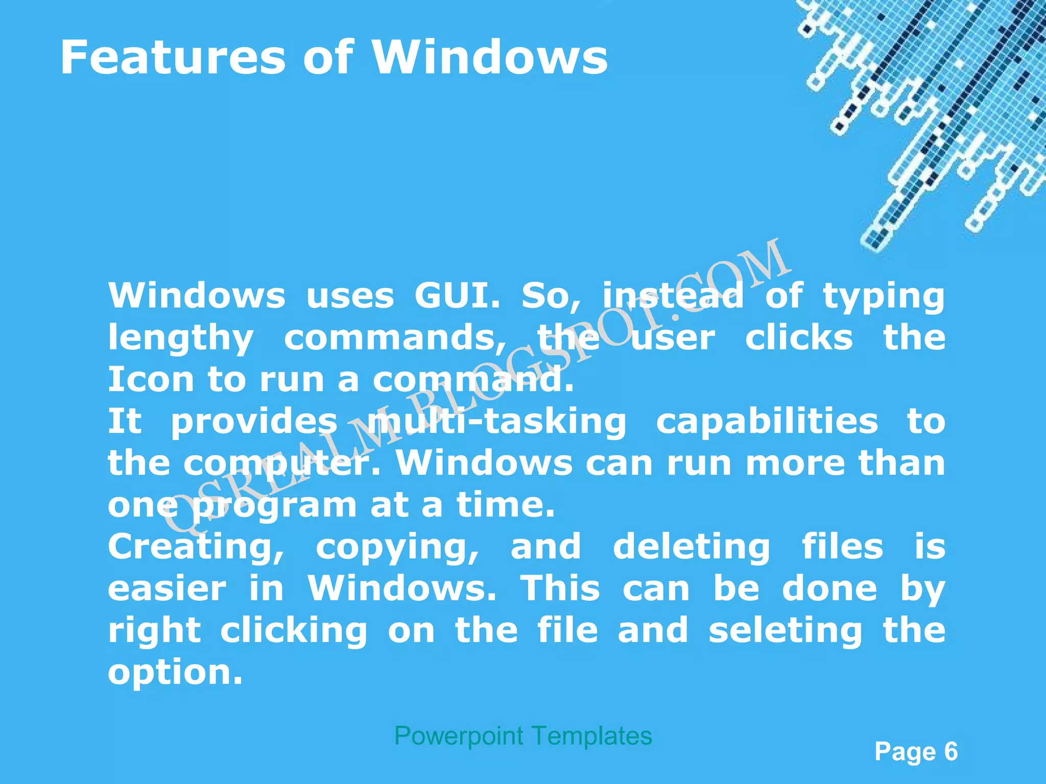 Features of Windows



                                      M
                              . CO
 Windows uses GUI. So, instead of typing
 lengthy commands, the OT P user clicks the
 Icon to run a command.GS
                 .B LO
 It provides multi-tasking capabilities to
             LM
      SR  EA at a time.
 the computer. Windows can run more than
 one program
    Q
 Creating, copying, and deleting files is
 easier in Windows. This can be done by
 right clicking on the file and seleting the
 option.
               Powerpoint Templates
                                          Page 6
 