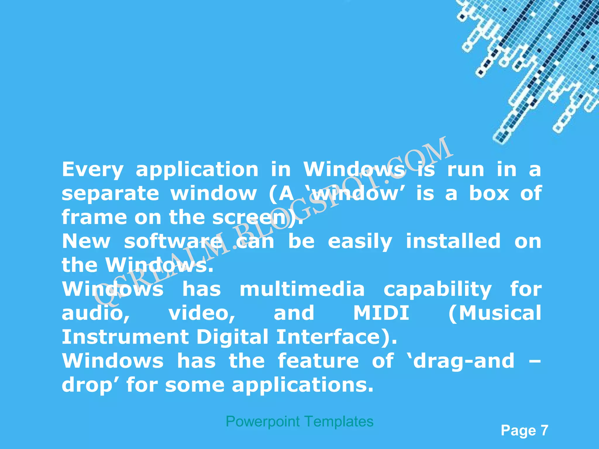 M
Every application in Windows O run in a
                             .C is
                         OT
separate window (A ‘window’ is a box of
                      SP
                   OG
frame on the screen).
                 BL
New software .can be easily installed on
            LM
     SR  EA
the Windows.
Windows has multimedia capability for
   Q
audio,    video,   and    MIDI     (Musical
Instrument Digital Interface).
Windows has the feature of ‘drag-and –
drop’ for some applications.
              Powerpoint Templates
                                         Page 7
 