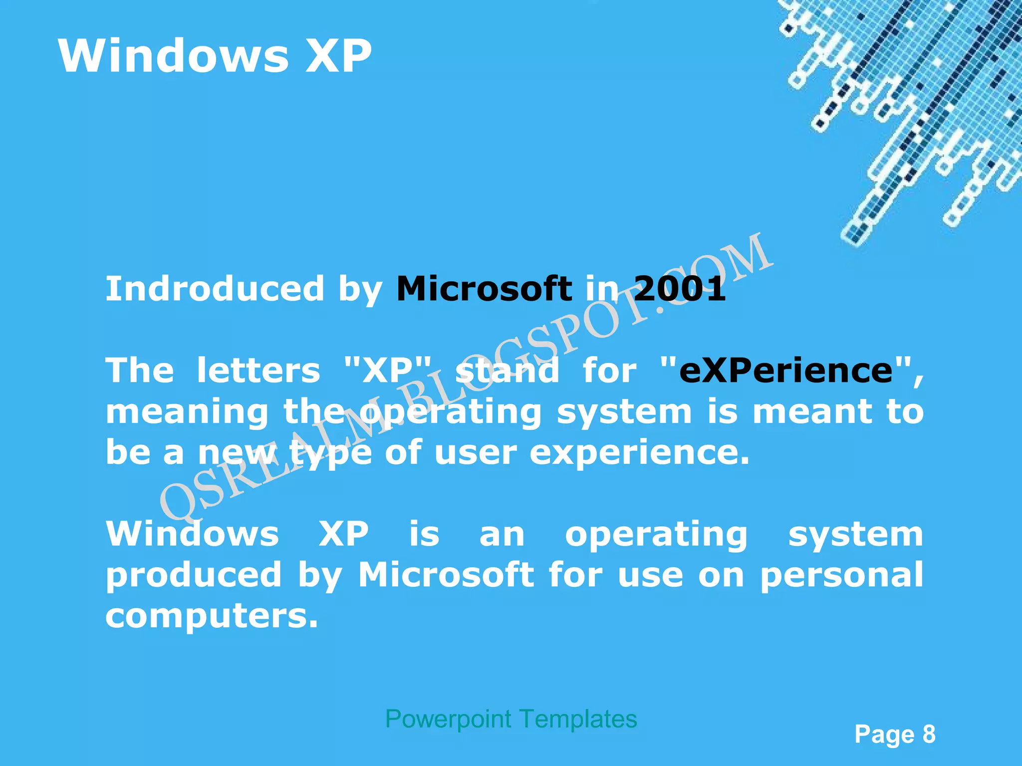 Windows XP



                                      M
                             . CO
 Indroduced by Microsoft in 2001
                          SP OT
                   OG
 The letters "XP" stand for "eXPerience",
               .B L
 meaning the operating system is meant to
          A LM
 be a new type of user experience.
      RE
    QS
 Windows XP is an operating system
 produced by Microsoft for use on personal
 computers.

               Powerpoint Templates
                                          Page 8
 