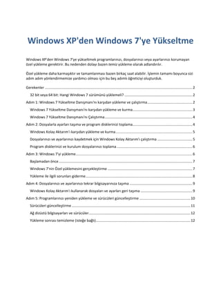 Windows XP'den Windows 7'ye Yükseltme
Windows XP'den Windows 7'ye yükseltmek programlarınızı, dosyalarınızı veya ayarlarınızı korumayan
özel yükleme gerektirir. Bu nedenden dolayı bazen temiz yükleme olarak adlandırılır.

Özel yükleme daha karmaşıktır ve tamamlanması bazen birkaç saat alabilir. İşlemin tamamı boyunca sizi
adım adım yönlendirmemize yardımcı olması için bu beş adımlı öğreticiyi oluşturduk.

Gerekenler .................................................................................................................................................... 2
   32 bit veya 64 bit: Hangi Windows 7 sürümünü yüklemeli? .................................................................... 2
Adım 1: Windows 7 Yükseltme Danışmanı'nı karşıdan yükleme ve çalıştırma ............................................. 2
   Windows 7 Yükseltme Danışmanı'nı karşıdan yükleme ve kurma............................................................ 3
   Windows 7 Yükseltme Danışmanı'nı Çalıştırma ........................................................................................ 4
Adım 2: Dosyalarla ayarları taşıma ve program disklerinizi toplama............................................................ 4
   Windows Kolay Aktarım'ı karşıdan yükleme ve kurma ............................................................................. 5
   Dosyalarınızı ve ayarlarınızı kaydetmek için Windows Kolay Aktarım'ı çalıştırma ................................... 5
   Program disklerinizi ve kurulum dosyalarınızı toplama ............................................................................ 6
Adım 3: Windows 7'yi yükleme ..................................................................................................................... 6
   Başlamadan önce ...................................................................................................................................... 7
   Windows 7'nin Özel yüklemesini gerçekleştirme ..................................................................................... 7
   Yükleme ile ilgili sorunları giderme ........................................................................................................... 8
Adım 4: Dosyalarınızı ve ayarlarınızı tekrar bilgisayarınıza taşıma ............................................................... 9
   Windows Kolay Aktarım'ı kullanarak dosyaları ve ayarları geri taşıma .................................................... 9
Adım 5: Programlarınızı yeniden yükleme ve sürücüleri güncelleştirme ................................................... 10
   Sürücüleri güncelleştirme ....................................................................................................................... 11
   Ağ dizüstü bilgisayarları ve sürücüler...................................................................................................... 12
   Yükleme sonrası temizleme (isteğe bağlı)............................................................................................... 12
 