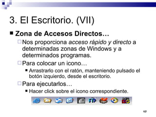 3. El Escritorio. (VII) Zona de Accesos Directos… Nos proporciona  acceso rápido y directo  a determinadas zonas de Windows y a determinados programas. Para colocar un icono… Arrastrarlo con el ratón, manteniendo pulsado el botón izquierdo, desde el escritorio. Para ejecutarlos… Hacer click sobre el icono correspondiente. 